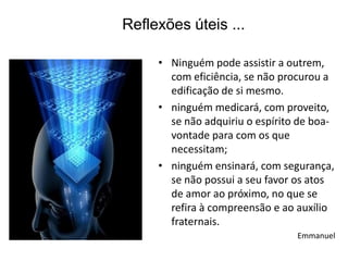 Reflexões úteis ...

     • Ninguém pode assistir a outrem,
       com eficiência, se não procurou a
       edificação de si mesmo.
     • ninguém medicará, com proveito,
       se não adquiriu o espírito de boa-
       vontade para com os que
       necessitam;
     • ninguém ensinará, com segurança,
       se não possui a seu favor os atos
       de amor ao próximo, no que se
       refira à compreensão e ao auxílio
       fraternais.
                                 Emmanuel
 