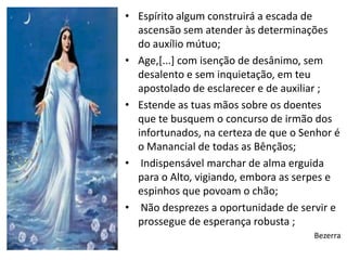 • Espírito algum construirá a escada de
  ascensão sem atender às determinações
  do auxílio mútuo;
• Age,[...] com isenção de desânimo, sem
  desalento e sem inquietação, em teu
  apostolado de esclarecer e de auxiliar ;
• Estende as tuas mãos sobre os doentes
  que te busquem o concurso de irmão dos
  infortunados, na certeza de que o Senhor é
  o Manancial de todas as Bênçãos;
• Indispensável marchar de alma erguida
  para o Alto, vigiando, embora as serpes e
  espinhos que povoam o chão;
• Não desprezes a oportunidade de servir e
  prossegue de esperança robusta ;
                                      Bezerra
 