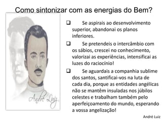 Como sintonizar com as energias do Bem?
                    Se aspirais ao desenvolvimento
                superior, abandonai os planos
                inferiores.
                    Se pretendeis o intercâmbio com
                os sábios, crescei no conhecimento,
                valorizai as experiências, intensificai as
                luzes do raciocínio!
                    Se aguardais a companhia sublime
                dos santos, santificai-vos na luta de
                cada dia, porque as entidades angélicas
                não se mantêm insuladas nos júbilos
                celestes e trabalham também pelo
                aperfeiçoamento do mundo, esperando
                a vossa angelização!
                                                  André Luiz
 