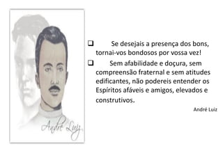        Se desejais a presença dos bons,
  tornai-vos bondosos por vossa vez!
      Sem afabilidade e doçura, sem
  compreensão fraternal e sem atitudes
  edificantes, não podereis entender os
  Espíritos afáveis e amigos, elevados e
  construtivos.
                                  André Luiz
 