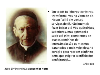 • Em todos os labores terrestres,
                                      transformai-vos na Vontade de
                                      Nosso Pai! E em vossos
                                      serviços de fé, não intenteis
                                      fazer baixar até Vós os Espíritos
                                      superiores, mas aprendei a
                                      subir até eles, conscientes de
                                      que os caminhos de
                                      intercâmbio são os mesmos
                                      para todos e mais vale elevar o
                                      coração para receber o infinito
                                      bem, que exigir o sacrifício dos
                                      benfeitores!...
                                                              André Luiz
José Silvério Horta// Monsenhor Horta
 