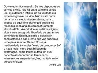 Ouvi-me, irmãos meus!... Se vos dispondes ao
serviço divino, não há outro caminho senão
Ele, que detém a infinita luz da verdade e a
fonte inesgotável da vida! Não existe outra
porta para a mediunidade celeste, para o
acesso ao equilíbrio divino que anelais no
recôndito santuário do coração! Somente
através d'Ele, vivendo-lhe as sublimes lições,
alcançareis a sagrada liberdade de entrar nos
domínios da Espiritualidade e deles sair,
conquistando o pão eterno que vos saciará a
fome para sempre. Sem o Cristo, a
mediunidade é simples "meio de comunicação"
e nada mais, mera possibilidade de
informação, como tantas outras, da qual
poderão assenhorear-se também os
interessados em perturbações, multiplicando
presas infelizes.
                                    André Luiz
 