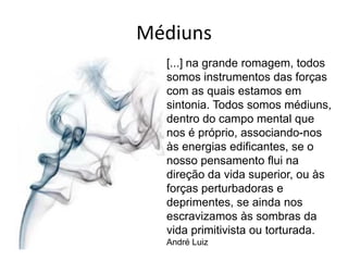 Médiuns
  [...] na grande romagem, todos
  somos instrumentos das forças
  com as quais estamos em
  sintonia. Todos somos médiuns,
  dentro do campo mental que
  nos é próprio, associando-nos
  às energias edificantes, se o
  nosso pensamento flui na
  direção da vida superior, ou às
  forças perturbadoras e
  deprimentes, se ainda nos
  escravizamos às sombras da
  vida primitivista ou torturada.
  André Luiz
 