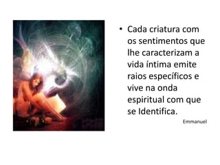 • Cada criatura com
  os sentimentos que
  lhe caracterizam a
  vida íntima emite
  raios específicos e
  vive na onda
  espiritual com que
  se Identifica.
               Emmanuel
 