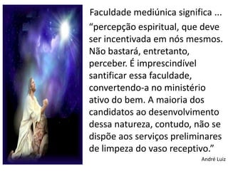 Faculdade mediúnica significa ...
“percepção espiritual, que deve
ser incentivada em nós mesmos.
Não bastará, entretanto,
perceber. É imprescindível
santificar essa faculdade,
convertendo-a no ministério
ativo do bem. A maioria dos
candidatos ao desenvolvimento
dessa natureza, contudo, não se
dispõe aos serviços preliminares
de limpeza do vaso receptivo.”
                           André Luiz
 
