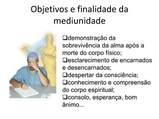 Objetivos e finalidade da
     mediunidade
        demonstração da
        sobrevivência da alma após a
        morte do corpo físico;
        esclarecimento de encarnados
        e desencarnados;
        despertar da consciência;
        conhecimento e compreensão
        do corpo espiritual;
        consolo, esperança, bom
        ânimo...
 