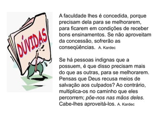 A faculdade lhes é concedida, porque
precisam dela para se melhorarem,
para ficarem em condições de receber
bons ensinamentos. Se não aproveitam
da concessão, sofrerão as
conseqüências. A. Kardec

Se há pessoas indignas que a
possuem, é que disso precisam mais
do que as outras, para se melhorarem.
Pensas que Deus recusa meios de
salvação aos culpados? Ao contrário,
multiplica-os no caminho que eles
percorrem; põe-nos nas mãos deles.
Cabe-lhes aproveitá-los. A. Kardec
 