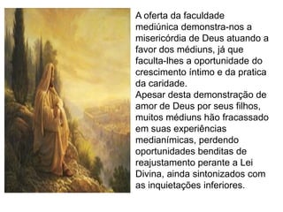A oferta da faculdade
mediúnica demonstra-nos a
misericórdia de Deus atuando a
favor dos médiuns, já que
faculta-lhes a oportunidade do
crescimento íntimo e da pratica
da caridade.
Apesar desta demonstração de
amor de Deus por seus filhos,
muitos médiuns hão fracassado
em suas experiências
medianímicas, perdendo
oportunidades benditas de
reajustamento perante a Lei
Divina, ainda sintonizados com
as inquietações inferiores.
 