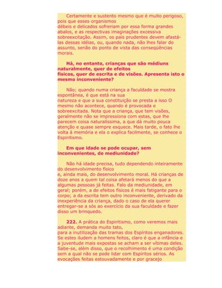 Certamente e sustento mesmo que é muito perigoso,
pois que esses organismos
débeis e delicados sofreriam por essa forma grandes
abalos, e as respectivas imaginações excessiva
sobreexcitação. Assim, os pais prudentes devem afastá-
las dessas idéias, ou, quando nada, não lhes falar do
assunto, senão do ponto de vista das conseqüências
morais.
Há, no entanto, crianças que são médiuns
naturalmente, quer de efeitos
físicos, quer de escrita e de visões. Apresenta isto o
mesmo inconveniente?
Não; quando numa criança a faculdade se mostra
espontânea, é que está na sua
natureza e que a sua constituição se presta a isso O
mesmo não acontece, quando é provocada e
sobreexcitada. Nota que a criança, que tem visões,
geralmente não se impressiona com estas, que lhe
parecem coisa naturalíssima, a que dá muito pouca
atenção e quase sempre esquece. Mais tarde, o fato lhe
volta à memória e ela o explica facilmente, se conhece o
Espiritismo.
Em que idade se pode ocupar, sem
inconvenientes, de mediunidade?
Não há idade precisa, tudo dependendo inteiramente
do desenvolvimento físico
e, ainda mais, do desenvolvimento moral. Há crianças de
doze anos a quem tal coisa afetará menos do que a
algumas pessoas já feitas. Falo da mediunidade, em
geral; porém, a de efeitos físicos é mais fatigante para o
corpo; a da escrita tem outro inconveniente, derivado da
inexperiência da criança, dado o caso de ela querer
entregar-se a sós ao exercício da sua faculdade e fazer
disso um brinquedo.
222. A prática do Espiritismo, como veremos mais
adiante, demanda muito tato,
para a inutilização das tramas dos Espíritos enganadores.
Se estes iludem a homens feitos, claro é que a infância e
a juventude mais expostas se acham a ser vítimas deles.
Sabe-se, além disso, que o recolhimento é uma condição
sem a qual não se pode lidar com Espíritos sérios. As
evocações feitas estouvadamente e por gracejo
 