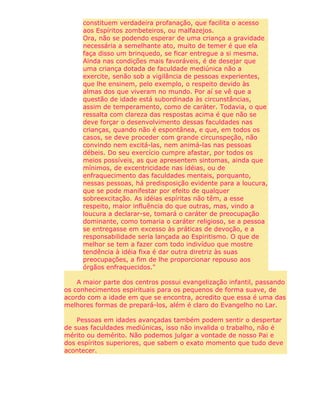 constituem verdadeira profanação, que facilita o acesso
aos Espíritos zombeteiros, ou malfazejos.
Ora, não se podendo esperar de uma criança a gravidade
necessária a semelhante ato, muito de temer é que ela
faça disso um brinquedo, se ficar entregue a si mesma.
Ainda nas condições mais favoráveis, é de desejar que
uma criança dotada de faculdade mediúnica não a
exercite, senão sob a vigilância de pessoas experientes,
que lhe ensinem, pelo exemplo, o respeito devido às
almas dos que viveram no mundo. Por aí se vê que a
questão de idade está subordinada às circunstâncias,
assim de temperamento, como de caráter. Todavia, o que
ressalta com clareza das respostas acima é que não se
deve forçar o desenvolvimento dessas faculdades nas
crianças, quando não é espontânea, e que, em todos os
casos, se deve proceder com grande circunspeção, não
convindo nem excitá-las, nem animá-las nas pessoas
débeis. Do seu exercício cumpre afastar, por todos os
meios possíveis, as que apresentem sintomas, ainda que
mínimos, de excentricidade nas idéias, ou de
enfraquecimento das faculdades mentais, porquanto,
nessas pessoas, há predisposição evidente para a loucura,
que se pode manifestar por efeito de qualquer
sobreexcitação. As idéias espíritas não têm, a esse
respeito, maior influência do que outras, mas, vindo a
loucura a declarar-se, tomará o caráter de preocupação
dominante, como tomaria o caráter religioso, se a pessoa
se entregasse em excesso às práticas de devoção, e a
responsabilidade seria lançada ao Espiritismo. O que de
melhor se tem a fazer com todo indivíduo que mostre
tendência à idéia fixa é dar outra diretriz às suas
preocupações, a fim de lhe proporcionar repouso aos
órgãos enfraquecidos."
A maior parte dos centros possui evangelização infantil, passando
os conhecimentos espirituais para os pequenos de forma suave, de
acordo com a idade em que se encontra, acredito que essa é uma das
melhores formas de prepará-los, além é claro do Evangelho no Lar.
Pessoas em idades avançadas também podem sentir o despertar
de suas faculdades mediúnicas, isso não invalida o trabalho, não é
mérito ou demérito. Não podemos julgar a vontade de nosso Pai e
dos espíritos superiores, que sabem o exato momento que tudo deve
acontecer.
 