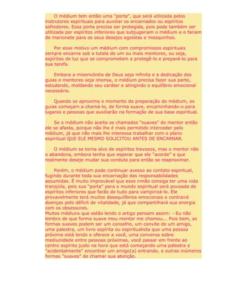 O médium tem então uma "porta", que será utilizada pelos
instrutores espirituais para auxiliar os encarnados ou espíritos
sofredores. Essa porta precisa ser protegida, pois pode também ser
utilizada por espíritos inferiores que subjugariam o médium e o fariam
de marionete para os seus desejos egoístas e mesquinhos.
Por esse motivo um médium com compromissos espirituais
sempre encarna sob a tutela de um ou mais mentores, ou seja,
espíritos de luz que se comprometem a protegê-lo e prepará-lo para
sua tarefa.
Embora a misericórdia de Deus seja infinita e a dedicação dos
guias e mentores seja imensa, o médium precisa fazer sua parte,
estudando, moldando seu caráter e atingindo o equilíbrio emocional
necessário.
Quando se aproxima o momento da preparação do médium, os
guias começam a chamá-lo, de forma suave, encaminhando-o para
lugares e pessoas que auxiliarão na formação de sua base espiritual.
Se o médium não aceita os chamados “suaves” do mentor então
ele se afasta, porque não lhe é mais permitido interceder pelo
médium, já que não mais lhe interessa trabalhar com o plano
espiritual QUE ELE MESMO SOLICITOU ANTES DE ENCARNAR.
O médium se torna alvo de espíritos trevosos, mas o mentor não
o abandona, embora tenha que esperar que ele “acorde” e que
realmente deseje mudar sua conduta para então se reaproximar.
Porém, o médium pode continuar avesso ao contato espiritual,
fugindo durante toda sua encarnação das responsabilidades
assumidas. É muito improvável que esse irmão consiga ter uma vida
tranqüila, pois sua “porta” para o mundo espiritual será povoada de
espíritos inferiores que farão de tudo para vampirizá-lo. Ele
provavelmente terá muitos desequilíbrios emocionais e contrairá
doenças pelo déficit de vitalidade, já que compartilhará sua energia
com os obsessores.
Muitos médiuns que estão lendo o artigo pensam assim: - Eu não
lembro de que forma suave meu mentor me chamou... Pois bem, as
formas suaves podem ser um conselho, um convite de um amigo,
uma palestra, um livro espírita ou espiritualista que uma pessoa
próxima está lendo e oferece a você, uma conversa sobre
mediunidade entre pessoas próximas, você passar em frente ao
centro espírita justo na hora que está começando uma palestra e
"acidentalmente" encontrar um amigo(a) entrando, e outras inúmeros
formas "suaves" de chamar sua atenção.
 