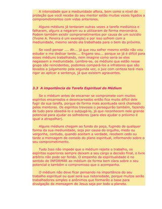 A intensidade que a mediunidade aflora, bem como o nível de
proteção que você recebe do seu mentor estão muitas vezes ligados a
comprometimentos com vidas anteriores.
Alguns médiuns já tentaram outras vezes a tarefa mediúnica e
falharam, alguns a negaram ou a utilizaram de forma mercenária.
Podem também existir comprometimentos por causa de um suicídio
(Yvone A. Pereira é um exemplo) e por isso sofrem com a
mediunidade, mesmo sendo ela trabalhada para o bem do próximo.
Se você pensar .... Ah... já que vou sofrer mesmo então não vou
estudar e me dedicar tanto.... Engano seu... porque se já é difícil para
esses médiuns trabalhando, nem imagine como seria se eles
negassem a mediunidade. Lembre-se, os médiuns que estão nesse
grupo são reincidentes, podemos compará-los a infratores que são
levados a julgamento pela segunda vez, o juiz com certeza terá mais
rigor ao aplicar a sentença, já que existem agravantes.
3.3 A importância da Tarefa Espiritual do Médium
Se o médium antes de encarnar se compromete com muitos
espíritos encarnados e desencarnados então fica muito difícil dele
fugir da sua tarefa, porque de forma mais acentuada será chamado
pelos mentores. Os espíritos trevosos o perseguirão também, fazendo
de tudo para obsediá-lo e subjugá-lo, já que reconhecem nele grande
potencial para ajudar os sofredores (para eles ajudar o próximo é
igual a atrapalhar).
Alguns médiuns chegam ao fundo do poço, fugindo de qualquer
forma da sua mediunidade, seja por causa do orgulho, medo ou
vergonha, contudo, quando aceitam a verdade, recebem cedo ou
tarde a mensagem de consolo do plano espiritual, informando sobre o
seu comprometimento.
Tudo Isso não impede que o médium rejeite o trabalho, os
espíritos superiores sempre deixam a seu cargo a decisão final, o livre
arbítrio não pode ser ferido. O empenho da espiritualidade é no
sentido de INFORMÁR ao médium de forma bem clara sobre o seu
potencial e também o compromisso que o acompanha.
O médium não deve ficar pensando na importância do seu
trabalho espiritual ou qual será sua notoriedade, porque muitos serão
trabalhadores simples e anônimos que formarão a base para
divulgação da mensagem de Jesus seja por todo o planeta.
 