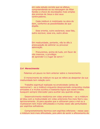 em cada estudo correto que se efetue,
compreendendo-se na mensagem de Allan
Kardec a chave de elucidações mais amplas
dos ensinos de Jesus e dos seus
continuadores.
Cada médium é mobilizado na obra do
bem, conforme as possibilidades de que
dispõe.
Esse orienta, outro esclarece; esse fala,
outro escreve; esse ora, outro alivia.
Em mediunidade, portanto, não te dês à
preocupação de admirar ou provocar
admiração.
Procuremos, acima de tudo, em favor de
nós mesmos, o privilégio
de aprender e o lugar de servir."
3.4 Merecimento
Falamos um pouco no item anterior sobre o merecimento.
O merecimento do médium no que se refere ao despertar da sua
mediunidade tem relação com:
Trabalho espiritual realizado na erraticidade (antes de
reencarnar) - se o médium enquanto desencarnado conquistou muitas
amizades e a muitos auxiliou é bastante lógico que esses irmãos
busquem sempre interceder para auxiliar seu querido amigo.
Desenvolvimento mediúnico em vidas anteriores – se o médium
já lidou com a mediunidade em vidas anteriores fica mais fácil o seu
aprimoramento. Já para aqueles que a utilizaram para o mal ou a
inutilizaram tem maior dificuldades e muitas vezes são perturbados
por espíritos sofredores.
Comprometimento Karmico com espíritos inferiores - nesse caso
o médium terá mais dificuldade, pois além de sentir o afloramento da
 