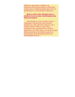 ingênuos, ignorantes, fanáticos ou
excessivamente personalistas, oferecendo
ensejo para os desencarnados perversos os
perturbarem no intercâmbio mediúnico....
Qual o meio mais eficiente para o
médium livrar-se das mistificações dos
desencarnados?
Sem dúvida é a sua conduta moral e
integração incondicional aos preceitos
sublimes da vida espiritual superior. Se o
médium pautar todos os seus atos e
subordinar seus pensamentos à diretriz
doutrinária do Cristo-Jesus, ele há de se ligar
definitivamente às entidades superiores
responsáveis pelo desenvolvimento da
humanidade terrena... "
 