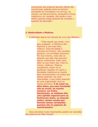 conscientes dos próprios deveres diante das
Leis Divinas, estarão entre os homens
exortando-os à bondade e ao serviço, ao
estudo e ao discernimento, porquanto a força
mediúnica, em verdade, não ajuda e nem
edifica quando esteja distante da caridade e
ausente da educação."
2. Mediunidade e Médiuns
A definição abaixo foi retirada do Livro dos Médiuns.
"Todo aquele que sente, num
grau qualquer, a influência dos
Espíritos é, por esse fato,
médium. Essa faculdade é
inerente ao homem; não constitui,
portanto, um privilégio exclusivo.
Por isso mesmo, raras são as
pessoas que dela não possuam
alguns rudimentos. Pode, pois,
dizer-se que todos são, mais ou
menos, médiuns. Todavia,
usualmente, assim só se
qualificam aqueles em quem a
faculdade mediúnica se mostra
bem caracterizada e se traduz por
efeitos patentes, de certa
intensidade, o que então depende
de uma organização mais ou
menos sensitiva. E de notar-se,
além disso, que essa faculdade
não se revela, da mesma
maneira, em todos.
Geralmente, os médiuns têm
uma aptidão especial para os
fenômenos desta, ou daquela
ordem, donde resulta que
formam tantas variedades,
quantas são as espécies de
manifestações."
Dois conceitos muito importantes podem ser extraídos
das palavras de Allan Kardec:
 