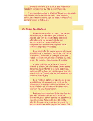 O primeiro informa que TODOS são médiuns e
recebem conscientes ou não a sua influência.
O segundo fala sobre a REVELAÇÃO da mediunidade,
que ocorre de forma diferente em cada médium,
envolvendo fatores como tipo de aptidão mediúnica,
compromissos e dedicação.
2.1 Todos São Médiuns
Entendamos melhor a quem chamamos
por médiuns. Chamamos por médium a
pessoa que tem a sensibilidade espiritual
aflorada, seja ela descontrolada, em
aprimoramento, desenvolvida ou
completamente sob controle (mais raro,
somente espíritos evoluídos).
Essa distinção de forma alguma elimina a
sensibilidade e o contato espiritual que todos
os homens, mulheres e crianças possuem.
Todos recebem influências benéficas ou não,
sejam de espíritos bondosos ou trevosos.
A principal diferença entre a pessoa
comum e o médium é que este último sente
de forma mais intensa o contato espiritual,
podendo até se ligar ao espírito para que ele
se comunique (psicofonia, também conhecida
como incorporação).
Se o médium optar por aprimorar a sua
sensibilidade ele aprenderá a controlá-la,
utilizando-a em benefício do próximo e não
mais sofrendo os incômodos normais que
ocorrem no seu desabrochar.
Podemos comparar o médium ao homem
que tem sensibilidade musical e decide
estudar música, com o tempo ele desenvolve
e aprimora sua faculdade, que já existia
latente de nascença, mas que precisou de
aprimoramento e esforço para se tornar útil.
 
