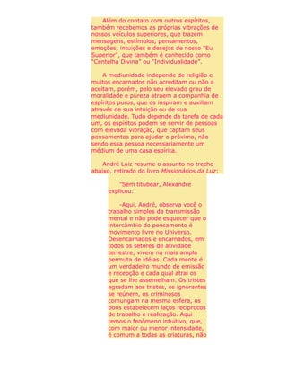 Além do contato com outros espíritos,
também recebemos as próprias vibrações de
nossos veículos superiores, que trazem
mensagens, estímulos, pensamentos,
emoções, intuições e desejos de nosso "Eu
Superior", que também é conhecido como
“Centelha Divina” ou “Individualidade”.
A mediunidade independe de religião e
muitos encarnados não acreditam ou não a
aceitam, porém, pelo seu elevado grau de
moralidade e pureza atraem a companhia de
espíritos puros, que os inspiram e auxiliam
através de sua intuição ou de sua
mediunidade. Tudo depende da tarefa de cada
um, os espíritos podem se servir de pessoas
com elevada vibração, que captam seus
pensamentos para ajudar o próximo, não
sendo essa pessoa necessariamente um
médium de uma casa espírita.
André Luiz resume o assunto no trecho
abaixo, retirado do livro Missionários da Luz:
"Sem titubear, Alexandre
explicou:
-Aqui, André, observa você o
trabalho simples da transmissão
mental e não pode esquecer que o
intercâmbio do pensamento é
movimento livre no Universo.
Desencarnados e encarnados, em
todos os setores de atividade
terrestre, vivem na mais ampla
permuta de idéias. Cada mente é
um verdadeiro mundo de emissão
e recepção e cada qual atrai os
que se lhe assemelham. Os tristes
agradam aos tristes, os ignorantes
se reúnem, os criminosos
comungam na mesma esfera, os
bons estabelecem laços recíprocos
de trabalho e realização. Aqui
temos o fenômeno intuitivo, que,
com maior ou menor intensidade,
é comum a todas as criaturas, não
 