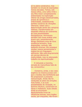 só no plano construtivo, mas
também no círculo de expressões
menos elevadas. Temos, sob
nossos olhos, uma velha irmã e
seu filho maior completamente
ambientados na exploração
inferior de amigos desencarnados,
presas de ignorância e
enfermidade, estabelecendo
perfeito comércio de vibrações
inferiores. Falam sob a
determinação direta dos vampiros
infelizes, transformados em
hóspedes efetivos do continente
de suas possibilidades
fisicopsíquicas. Permanece
também sob nossa análise uma
jovem que, presentemente,
atingiu dezesseis anos de nova
existência terrestre. Suas
disposições, contudo, são
bastante diversas. Ela consegue
receber nossos pensamentos e
traduzi-los em linguagem
edificante. Não está propriamente
em serviço técnico da
mediunidade, mas no abençoado
trabalho de espiritualização.
E indicando a mocinha,
cercada de maravilhoso halo de
luz, acrescentou:
-Conserva, ainda, o seu vaso
orgânico na mesma pureza com
que o recebeu dos benfeitores que
lhe prepararam a presente
reencarnação. Ainda não foi
conduzida ao plano de emoções
mais fortes, e as suas
possibilidades de recepção, no
domínio intuitivo, conservam-se
claras e maleáveis. Suas células
ainda se encontram
absolutamente livres de
influências tóxicas; seus órgãos
vocais, por enquanto, não foram
 