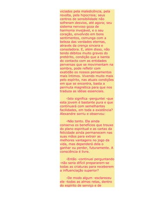 viciados pela maledicência, pela
revolta, pela hipocrisia; seus
centros de sensibilidade não
sofreram desvios, até agora; seu
sistema nervoso goza de
harmonia invejável, e o seu
coração, envolvido em bons
sentimentos, comunga com a
beleza das verdades eternas,
através da crença sincera e
consoladora. E, além disso, não
tendo débitos muito graves do
pretérito, condição que a isenta
do contacto com as entidades
perversas que se movimentam na
sombra, pode refletir com
exatidão os nossos pensamentos
mais íntimos. Vivendo muito mais
pelo espírito, nas atuais condições
em que se encontra, basta a
permuta magnética para que nos
traduza as idéias essenciais.
-Isto significa -perguntei -que
esta jovem é bastante pura e que
continuará com semelhantes
facilidades, em toda a existência?
Alexandre sorriu e observou:
-Não tanto. Ela ainda
conserva os benefícios que trouxe
do plano espiritual e as cartas da
felicidade ainda permanecem nas
suas mãos para extrair as
melhores vantagens no jogo da
vida, mas dependerá dela o
ganhar ou perder, futuramente. A
consciência é livre.
-Então -continuei perguntando
-não seria difícil prepararem-se
todas as criaturas para receberem
a influenciação superior?
-De modo algum -esclareceu
ele -todas as almas retas, dentro
do espírito de serviço e de
 