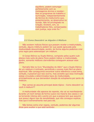 equilíbrio, podem comungar
perfeitamente com os
mensageiros divinos e receber-
lhes os programas de trabalho e
iluminação, independentemente
da técnica do mediunismo que,
presentemente, se desenvolve no
mundo. Não há privilegiado na
Criação. Existem, sim, os
trabalhadores fiéis, compensados
com justiça, seja onde for."
2.2 Como Descobrir se Alguém é Médium
Não existem indícios físicos que possam revelar a mediunidade,
contudo, alguns médiuns podem ter sua saúde agravada pela
mediunidade descontrolada, porém, de forma alguma podemos criar
uma regra para estereotipar um médium.
O Corpo Etérico ou Duplo Etérico, composto pelos quatro sub-
planos mais sutis do plano físico podem indicar a mediunidade,
porém, somente médiuns clarividentes conseguem acessar esse
plano.
Ramatís fala no livro "Elucidações do Além" que o Duplo Etérico
de um médium é inclinado, permitindo o acesso mais fácil ao plano
espiritual. Não conseguimos encontrar outra referência a esse tema,
contudo, é possível que isso ocorra, mas acredito que essa inclinação
esteja vinculada a determinados tipos de mediunidade,
principalmente as que demandam doação de ectoplasma por parte do
médium.
Mas vamos ao assunto principal deste tópico - Como descobrir se
você é médium??
A mediunidade não aparece de repente, ela vai se manifestando
durante um bom tempo de forma suave (na maioria dos casos) e vai
se tornando intensa até o ponto em que a pessoa tem que assumir
que possui algum tipo de sensibilidade, que não consegue explicar,
mas que é extremamente real para ela.
Não temos como criar regras, contudo, podemos dar algumas
dicas para avaliar o que está sentindo:
 