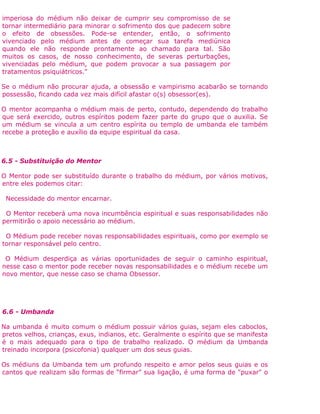 imperiosa do médium não deixar de cumprir seu compromisso de se
tornar intermediário para minorar o sofrimento dos que padecem sobre
o efeito de obsessões. Pode-se entender, então, o sofrimento
vivenciado pelo médium antes de começar sua tarefa mediúnica
quando ele não responde prontamente ao chamado para tal. São
muitos os casos, de nosso conhecimento, de severas perturbações,
vivenciadas pelo médium, que podem provocar a sua passagem por
tratamentos psiquiátricos."
Se o médium não procurar ajuda, a obsessão e vampirismo acabarão se tornando
possessão, ficando cada vez mais difícil afastar o(s) obsessor(es).
O mentor acompanha o médium mais de perto, contudo, dependendo do trabalho
que será exercido, outros espíritos podem fazer parte do grupo que o auxilia. Se
um médium se vincula a um centro espírita ou templo de umbanda ele também
recebe a proteção e auxílio da equipe espiritual da casa.
6.5 - Substituição do Mentor
O Mentor pode ser substituído durante o trabalho do médium, por vários motivos,
entre eles podemos citar:
Necessidade do mentor encarnar.
O Mentor receberá uma nova incumbência espiritual e suas responsabilidades não
permitirão o apoio necessário ao médium.
O Médium pode receber novas responsabilidades espirituais, como por exemplo se
tornar responsável pelo centro.
O Médium desperdiça as várias oportunidades de seguir o caminho espiritual,
nesse caso o mentor pode receber novas responsabilidades e o médium recebe um
novo mentor, que nesse caso se chama Obsessor.
6.6 - Umbanda
Na umbanda é muito comum o médium possuir vários guias, sejam eles caboclos,
pretos velhos, crianças, exus, indianos, etc. Geralmente o espírito que se manifesta
é o mais adequado para o tipo de trabalho realizado. O médium da Umbanda
treinado incorpora (psicofonia) qualquer um dos seus guias.
Os médiuns da Umbanda tem um profundo respeito e amor pelos seus guias e os
cantos que realizam são formas de “firmar” sua ligação, é uma forma de "puxar" o
 