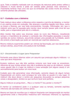 guia. Todo o trabalho realizado com as energias da natureza pelos pretos velhos e
caboclos é muito bonito e pode ser sentido pelas pessoas mais sensíveis. É
importante lembrar mais uma vez que na Umbanda não existe morte de animais,
somente plantas são utilizadas.
6.7 - Cuidados com a Idolatria
Todo médium deve saber a diferença entre respeito e carinho da idolatria, o mentor
é um espírito ainda em evolução, não alcançou a perfeita ligação com Deus, como
os Anjos e Mestres, por isso todo ensinamento, intuição, informação, etc, que o
médium ache que foi passada pelo mentor deve sempre passar pelo crivo de sua
razão, pois o responsável pelo ato é o médium.
Allan Kardec fala sobre isso diversas vezes no Livro dos Médiuns, ressaltando
sempre a importância de analisar o conteúdo das informações passadas e escutar
opiniões de outros médiuns, assumindo sempre uma posição de humildade, assim
ele evitará a fascinação que pode ser exercida por espíritos obsessores.
Mesmo médiuns experientes podem ser vítimas da fascinação, por isso devem estar
sempre alertas, assumindo uma postura de humildade.
6.3 - Encontrando o Lugar para Frequentar
Fechando esse tópico falamos sobre um assunto que preocupa alguns médiuns - a
casa que deve freqüentar.
Existem médiuns que não têm perfeita sintonia com local onde se encontram,
diferente do que muitos acham isso não é problema da casa ou do médium, muitas
vezes aquele não é o lugar do médium e essa sensação (em alguns casos) é um
aconselhamento para buscar um novo local.
Cuidado para não generalizar essa informação, somente depois de algum tempo
freqüentando um centro você consegue ter uma idéia se aquele é o seu lugar. O
médium não deve deixar o centro por pequenas discussões ou porque pequenas
coisas o desagradam, lembre-se que nenhum local será perfeito.
Alguns médiuns se perguntam... Mas e o mentor?? Vou perder o mentor??
O mentor (o verdadeiro) pode ir a qualquer casa ou templo, somente espíritos
inferiores são barrados em centros sérios.
Mesmo em tipos de reuniões que o médium freqüenta com desaprovação do mentor
(geralmente onde o intercambio mediúnico tem interesses inferiores ou egoístas)
 