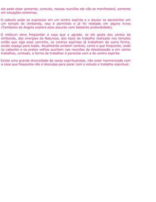 ele pode estar presente, contudo, nessas reuniões ele não se manifestará, somente
em situações extremas.
O caboclo pode se expressar em um centro espírita e o doutor se apresentar em
um templo de Umbanda, isso é permitido e já foi relatado em alguns livros
(Tambores de Angola explora esse assunto com bastante profundidade).
O médium deve freqüentar a casa que o agrade, se ele gosta dos cantos da
Umbanda, das energias da Natureza, dos tipos de trabalho realizado nos templos
então que siga esse caminho, os centros espíritas já trabalham de outra forma,
existe espaço para todos. Atualmente existem centros, como o que freqüento, onde
os caboclos e os pretos velhos auxiliam nas reuniões de desobsessão e em vários
trabalhos, contudo, a forma de trabalhar é parecida com a do centro espírita.
Existe uma grande diversidade de casas espiritualistas, não estar harmonizado com
a casa que freqüenta não é desculpa para parar com o estudo e trabalho espiritual.
 