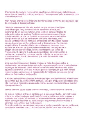 Chamamos de médiuns mercenários aqueles que utilizam suas aptidões para
algum tipo de benefício próprio, recebendo “recompensas” pelo seu contato com
o mundo espiritual.
Allan Kardec chama esses médiuns de interesseiros e informa que qualquer tipo
de retribuição é desaconselhada:
"Médiuns interesseiros não são apenas os que porventura exijam
uma retribuição fixa; o interesse nem sempre se traduz pela
esperança de um ganho material, mas também pelas ambições de
toda sorte, sobre as quais se fundem esperanças pessoais. E esse
um dos defeitos de que os Espíritos zombeteiros sabem muito bem
tirar partido e de que se aproveitam com uma habilidade, uma
astúcia verdadeiramente notáveis, embalando com falaciosas ilusões
os que desse modo se lhes colocam sob a dependência. Em resumo,
a mediunidade é uma faculdade concedida para o bem e os bons
Espíritos se afastam de quem pretenda fazer dela um degrau para
chegar ao que quer que seja, que não corresponda às vistas da
Providência. O egoísmo é a chaga da sociedade; os bens Espíritos a
combatem; a ninguém, portanto, assiste o direito de supor que eles
o venham servir. Isto é tão racional, que inútil fora insistir mais
sobre este ponto."
Uma característica comum desses irmãos é a falta de estudo sobre a
mediunidade, as formas de comunicação, suas conseqüências e principalmente
os perigos da obsessão (todos eles se tornam vítimas da obsessão). Todos
aqueles que lerem o Livro dos Médiuns poderão comprovar que Allan Kardec
repete várias e várias vezes a necessidade de vigilância para não se tornar
vítima da fascinação e subjugação.
A maioria tem grandes aptidões mediúnicas e por isso tem contato intenso com
os espíritos que os acompanham, contudo, seja por preguiça ou ansiedade eles
não realizam a necessária preparação moral, mental e emocional para exercer
tão sagrada tarefa.
Vamos falar um pouco sobre como isso começa, se desenvolve e termina...
No início o médium entra em contato com o plano espiritual e, por motivação
própria ou influenciado por espíritos inferiores acredita que pode resolver o
problema dos outros, só de favor ou até recebendo uma pequena ajudinha.
Assim começam sozinhos ou auxiliados por algum médium desvirtuado a
aprender como utilizar sua mediunidade.
Por motivos óbvios os mentores começam a perder o contato com os médiuns e
os espíritos inferiores que o circundavam se tornam cada vez mais afins,
 