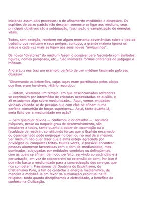 iniciando assim dois processos: o de afinamento mediúnico e obsessivo. Os
espíritos de baixo padrão não desejam somente se ligar aos médiuns, seus
principais objetivos são a subjugação, fascinação e vampirização de energias
vitais.
Todos, sem exceção, recebem em algum momento advertências sobre o tipo de
trabalho que realizam e seus perigos, contudo, a grande maioria ignora os
avisos e cada vez mais se ligam aos seus novos "amiguinhos".
Os novos "diretores" do médium fazem o possível para fasciná-lo com símbolos,
figuras, nomes pomposos, etc... São inúmeras formas diferentes de subjugar o
médium.
André Luiz nos traz um exemplo perfeito de um médium fascinado pelo seu
obsessor:
"Observando os beberrões, cujas taças eram partilhadas pelos sócios
que lhes eram invisíveis, Hilário recordou:
— Ontem, visitamos um templo, em que desencarnados sofredores
se exprimiam por intermédio de criaturas necessitadas de auxílio, e
ali estudamos algo sobre mediunidade... Aqui, vemos entidades
viciosas valendo-se de pessoas que com elas se afinam numa
perfeita comunhão de forças superiores... Aqui, tanto quanto lá,
seria lícito ver a mediunidade em ação?
— Sem qualquer dúvida — confirmou o orientador —; recursos
psíquicos, nesse ou naquele grau de desenvolvimento, são
peculiares a todos, tanto quanto o poder de locomoção ou a
faculdade de respirar, constituindo forças que o Espírito encarnado
ou desencarnado pode empregar no bem ou no mal de si mesmo.
Ser médium não quer dizer que a alma esteja agraciada por
privilégios ou conquistas feitas. Muitas vezes, é possível encontrar
pessoas altamente favorecidas com o dom da mediunidade, mas
dominadas, subjugadas por entidades sombrias ou delinqüentes,
com as quais se afinam de modo perfeito, servindo ao escândalo e à
perturbação, em vez de cooperarem na extensão do bem. Por isso é
que não basta a mediunidade para a concretização dos serviços que
nos competem. Precisamos da Doutrina do Espiritismo, do
Cristianismo Puro, a fim de controlar a energia medianímica, de
maneira a mobilizá-la em favor da sublimação espiritual na fé
religiosa, tanto quanto disciplinamos a eletricidade, a benefício do
conforto na Civilização.
 