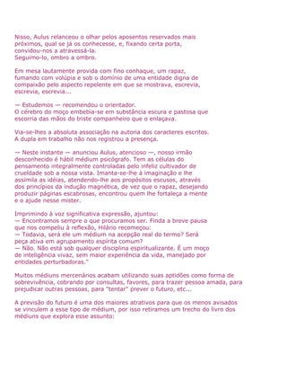 Nisso, Aulus relanceou o olhar pelos aposentos reservados mais
próximos, qual se já os conhecesse, e, fixando certa porta,
convidou-nos a atravessá-la.
Seguimo-lo, ombro a ombro.
Em mesa lautamente provida com fino conhaque, um rapaz,
fumando com volúpia e sob o domínio de uma entidade digna de
compaixão pelo aspecto repelente em que se mostrava, escrevia,
escrevia, escrevia...
— Estudemos — recomendou o orientador.
O cérebro do moço embebia-se em substância escura e pastosa que
escorria das mãos do triste companheiro que o enlaçava.
Via-se-lhes a absoluta associação na autoria dos caracteres escritos.
A dupla em trabalho não nos registrou a presença.
— Neste instante — anunciou Aulus, atencioso —, nosso irmão
desconhecido é hábil médium psicógrafo. Tem as células do
pensamento integralmente controladas pelo infeliz cultivador de
crueldade sob a nossa vista. Imanta-se-lhe à imaginação e lhe
assimila as idéias, atendendo-lhe aos propósitos escusos, através
dos princípios da indução magnética, de vez que o rapaz, desejando
produzir páginas escabrosas, encontrou quem lhe fortaleça a mente
e o ajude nesse mister.
Imprimindo à voz significativa expressão, ajuntou:
— Encontramos sempre o que procuramos ser. Finda a breve pausa
que nos compeliu à reflexão, Hilário recomeçou:
— Todavia, será ele um médium na acepção real do termo? Será
peça ativa em agrupamento espírita comum?
— Não. Não está sob qualquer disciplina espiritualizante. É um moço
de inteligência vivaz, sem maior experiência da vida, manejado por
entidades perturbadoras."
Muitos médiuns mercenários acabam utilizando suas aptidões como forma de
sobrevivência, cobrando por consultas, favores, para trazer pessoa amada, para
prejudicar outras pessoas, para "tentar" prever o futuro, etc...
A previsão do futuro é uma dos maiores atrativos para que os menos avisados
se vinculem a esse tipo de médium, por isso retiramos um trecho do livro dos
médiuns que explora esse assunto:
 