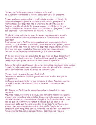 "Podem os Espíritos dar-nos a conhecer o futuro?
Se o homem conhecesse o futuro, descuidar-se-ia do presente.
É esse ainda um ponto sobre o qual insistis sempre, no desejo de
obter uma resposta precisa. Grande erro há nisso, porquanto a
manifestação dos Espíritos não é um meio de adivinhação. Se
fizerdes questão absoluta de uma resposta, recebê-la-eis de um
Espírito doidivanas, temo-lo dito a todo momento." (Veja-se O Livro
dos Espíritos - "Conhecimento do futuro", n. 868.)
8ª Não é certo, entretanto, que, às vezes, alguns acontecimentos
futuros são anunciados espontaneamente e com verdade pelos
Espíritos?
Pode dar-se que o Espírito preveja coisas que julgue conveniente
revelar, ou que ele tem por missão tornar conhecidas; porém, nesse
terreno, ainda são mais de temer os Espíritos enganadores, que se
divertem em fazer previsões. Só o conjunto das circunstâncias
permite se verifique o grau de confiança que elas merecem.
9ª De que gênero são as previsões de que mais se deve desconfiar?
Todas as que não tiverem um fim de utilidade geral. As predições
pessoais podem quase sempre ser consideradas apócrifas."
Existem também aqueles que vão até as consultas espirituais para buscar
conselhos, falar sobre seus problemas pessoais, Allan Kardec nos traz
sérias advertências sobre esse tipo de comunicação:
"Podem pedir-se conselhos aos Espíritos?
Certamente. Os bons Espíritos jamais recusam auxílio aos que os
invocam com
confiança, principalmente no que concerne à alma. Repelem, porém,
os hipócritas, os que simulam pedir a luz e se comprazem nas
trevas.
18ª Podem os Espíritos dar conselhos sobre coisas de interesse
privado?
Algumas vezes, conforme o motivo. Isso também depende daqueles
a quem tais conselhos são pedidos. Os que se relacionam com a vida
privada são dados com mais exatidão pelos Espíritos familiares, que
são os que se acham mais ligados à pessoa que os pede e se
interessam pelo que lhes diz respeito; é o amigo, 'o confidente dos
vossos mais secretos pensamentos. Mas, é tão freqüente os
cansardes com perguntas banais, que eles vos deixam. Tão absurdo
fora perguntardes, sobre coisas íntimas, Espíritos que vos são
 