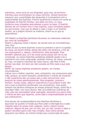 estranhos, como seria os vos dirigirdes, para isso, ao primeiro
indivíduo que encontrásseis no vosso caminho. Jamais deveríeis
esquecer que a puerilidade das perguntas é incompatível com a
superioridade dos Espíritos. Preciso igualmente é leveis em conta as
qualidades do Espírito familiar, que pode ser bom, ou mau,
conforme suas simpatias pela pessoa a quem se ligue. O Espírito
familiar de um homem mau é mau Espírito, cujos conselhos podem
ser perniciosos, mas que se afasta e cede o lugar a um Espírito
melhor, se o próprio homem se melhora. Unem-se os que se
assemelham.
19ª Podem os Espíritos familiares favorecer os interesses materiais
por meio de revelações?
Podem e algumas vezes o fazem, de acordo com as circunstâncias;
mas, ficai
certos de que os bons Espíritos nunca se prestam a servir à cupidez.
Os maus vos fazem brilhar diante dos olhos mil atrativos, a fim de
vos espicaçarem e, depois, mistificarem, pela decepção. Ficai
também sabendo que, se é da vossa prova passar por tal ou tal
vicissitude, os vossos Espíritos protetores poderão ajudar-vos a
suportá-la com mais resignação, poderão mesmo, às vezes, suavizá-
la; mas, no próprio interesse do vosso futuro, não lhes é lícito
isentar-vos dela. Um bom pai não concede ao filho tudo o que este
deseja.
NOTA. Os nossos Espíritos protetores podem, em muitas
circunstâncias,
indicar-nos o melhor caminho, sem, entretanto, nos conduzirem pela
mão, porque, se assim fizessem, perderíamos o mérito da iniciativa
e não ousaríamos dar um passo sem a eles recorrermos, com
prejuízo do nosso aperfeiçoamento. Para progredir, precisa o
homem, muitas vezes, adquirir experiência à sua própria custa. Por
isso é que os Espíritos ponderados nos aconselham, mas quase
sempre nos deixam entregues às nossas próprias forças, como faz o
educador hábil, com seus alunos. Nas circunstâncias ordinárias da
vida, eles nos aconselham pela inspiração, deixando-nos assim todo
o mérito do bem que façamos, como toda a responsabilidade do mal
que pratiquemos.
Fora abusar da condescendência dos Espíritos familiares e
equivocar-se quanto à missão que lhes cabe o interrogá-los a cada
instante sobre as coisas mais vulgares, como o fazem certos
médiuns. Alguns há que, por um sim, por um não, tomam o lápis e
podem conselho para o ato mais simples. Esta mania denota
pequenez nas idéias, ao mesmo tempo que a presunção de supor,
 