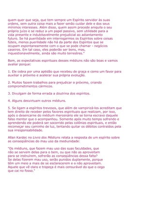 quem quer que seja, que tem sempre um Espírito servidor às suas
ordens, sem outra coisa mais a fazer senão cuidar dele e dos seus
mínimos interesses. Além disso, quem assim procede aniquila o seu
próprio juízo e se reduz a um papel passivo, sem utilidade para a
vida presente e indubitavelmente prejudicial ao adiantamento
futuro. Se há puerilidade em interrogarmos os Espíritos sobre coisas
fúteis, menos puerilidade não há da parte dos Espíritos que se
ocupam espontaneamente com o que se pode chamar - negócios
caseiros. Em tal caso, eles poderão ser bons, mas,
inquestionavelmente, ainda são muito terrestres."
Bom, as expectativas espirituais desses médiuns não são boas e vamos
avaliar porque:
1. Ele cobra por uma aptidão que recebeu de graça e como um favor para
auxiliar o próximo e acelerar sua própria evolução.
2. Muitos fazem trabalhos para prejudicar o próximo, criando
comprometimentos cármicos.
3. Divulgam de forma errada a doutrina dos espíritos.
4. Alguns desvirtuam outros médiuns.
5. Se ligam a espíritos trevosos, que além de vampirizá-los acreditam que
tem direito de receber pelos favores espirituais que realizam, por isso,
após o desencarne do médium mercenário ele se torna escravo daquele
falso mentor que o acompanhou. Somente após muito tempo sofrendo e
aprendendo ele poderá ser socorrido pelas colônias espirituais, e então
recomeçar seu caminho de luz, tentando quitar os débitos contraídos pela
sua irresponsabilidade.
Allan Kardec no Livro dos Médiuns relata a resposta de um espírito sobre
as conseqüências do mau uso da mediunidade:
"Os médiuns, que fazem mau uso das suas faculdades, que
não se servem delas para o bem, ou que não as aproveitam
para se instruírem, sofrerão as conseqüências dessa falta?
Se delas fizerem mau uso, serão punidos duplamente, porque
têm um meio a mais de se esclarecerem e o não aproveitam.
Aquele que vê claro e tropeça é mais censurável do que o cego
que cai no fosso."
 