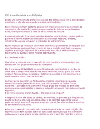 7.8 A mediunidade e as Religiões
Existe um conflito muito grande no coração das pessoas que têm a sensibilidade
mediúnica e não são adeptas de reuniões espiritualistas.
Esses médiuns sofrem bastante porque têm medo de contar o que sentem, já
que muitos não aceitarão, possivelmente zombarão dele ou pensarão coisas
ruins, como por exemplo, a falta de fé ou indício de loucura.
A mediunidade não é exclusividade das filosofias espiritualistas, muitos padres,
pastores e líderes filosóficos e religiosos são grandes médiuns, embora,
infelizmente, alguns se liguem a entidades do astral inferior.
Muitos médiuns já relataram que viram próximos à palestrantes de religiões não
espiritualistas espíritos de luz. Lembre-se que o contato espiritual tem como
objetivo a evolução espiritual da humanidade, isso não é exclusividade do
Espiritismo ou qualquer outra religião espiritualista.
E o que fazer então?
Vou iniciar a resposta com o exemplo de uma querida e amada amiga, que
conheci em um grupo de estudos do Evangelho.
Ela é praticante FERVOROSA de uma filosofia não espiritualista e um dia, ao
olhar para o palestrante, que estava muito inspirado, notou que a sua volta
existiam faíscas de luz, ela piscava, balançava a cabeça e isso continuava, e
continuou ocorrendo, mais de uma vez.
Ao invés de se apavorar ela foi buscando maiores informações e acabou
encontrando esse grupo de estudos, que utiliza a série de Carlos Torres
Pastorino – Sabedoria do Evangelho. Nesse grupo ela recebeu os primeiros
ensinamentos espiritualistas e passou a entender um pouco mais sobre o mundo
espiritual.
E aí vem a segunda maior dúvida... Ela largou sua religião?
A resposta é não, ela adora os cantos, as reuniões, as pessoas que freqüentam,
aquilo faz bem a ela, não atrapalha. Deus e os espíritos superiores jamais
poderiam exigir que você largasse um grupo que só faz o bem e busca vivenciar
os ensinamentos de Jesus.
Acho que o exemplo responde tudo, se você é praticante de outra religião não
espiritualista e tem dúvidas sobre as sensações espirituais que lhe acometem
então procure uma pessoa amiga espírita ou leia o livro dos espíritos e o livro
 