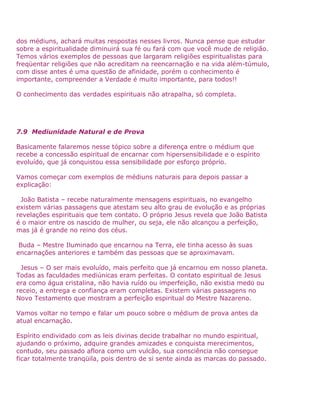 dos médiuns, achará muitas respostas nesses livros. Nunca pense que estudar
sobre a espiritualidade diminuirá sua fé ou fará com que você mude de religião.
Temos vários exemplos de pessoas que largaram religiões espiritualistas para
freqüentar religiões que não acreditam na reencarnação e na vida além-túmulo,
com disse antes é uma questão de afinidade, porém o conhecimento é
importante, compreender a Verdade é muito importante, para todos!!
O conhecimento das verdades espirituais não atrapalha, só completa.
7.9 Mediunidade Natural e de Prova
Basicamente falaremos nesse tópico sobre a diferença entre o médium que
recebe a concessão espiritual de encarnar com hipersensibilidade e o espírito
evoluído, que já conquistou essa sensibilidade por esforço próprio.
Vamos começar com exemplos de médiuns naturais para depois passar a
explicação:
João Batista – recebe naturalmente mensagens espirituais, no evangelho
existem várias passagens que atestam seu alto grau de evolução e as próprias
revelações espirituais que tem contato. O próprio Jesus revela que João Batista
é o maior entre os nascido de mulher, ou seja, ele não alcançou a perfeição,
mas já é grande no reino dos céus.
Buda – Mestre Iluminado que encarnou na Terra, ele tinha acesso às suas
encarnações anteriores e também das pessoas que se aproximavam.
Jesus – O ser mais evoluído, mais perfeito que já encarnou em nosso planeta.
Todas as faculdades mediúnicas eram perfeitas. O contato espiritual de Jesus
era como água cristalina, não havia ruído ou imperfeição, não existia medo ou
receio, a entrega e confiança eram completas. Existem várias passagens no
Novo Testamento que mostram a perfeição espiritual do Mestre Nazareno.
Vamos voltar no tempo e falar um pouco sobre o médium de prova antes da
atual encarnação.
Espírito endividado com as leis divinas decide trabalhar no mundo espiritual,
ajudando o próximo, adquire grandes amizades e conquista merecimentos,
contudo, seu passado aflora como um vulcão, sua consciência não consegue
ficar totalmente tranqüila, pois dentro de si sente ainda as marcas do passado.
 