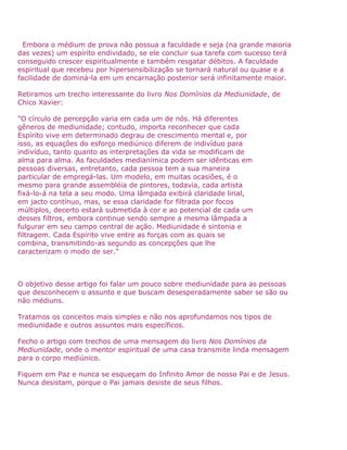 Embora o médium de prova não possua a faculdade e seja (na grande maioria
das vezes) um espírito endividado, se ele concluir sua tarefa com sucesso terá
conseguido crescer espiritualmente e também resgatar débitos. A faculdade
espiritual que recebeu por hipersensibilização se tornará natural ou quase e a
facilidade de dominá-la em um encarnação posterior será infinitamente maior.
Retiramos um trecho interessante do livro Nos Domínios da Mediunidade, de
Chico Xavier:
"O círculo de percepção varia em cada um de nós. Há diferentes
gêneros de mediunidade; contudo, importa reconhecer que cada
Espírito vive em determinado degrau de crescimento mental e, por
isso, as equações do esforço mediúnico diferem de indivíduo para
indivíduo, tanto quanto as interpretações da vida se modificam de
alma para alma. As faculdades medianímica podem ser idênticas em
pessoas diversas, entretanto, cada pessoa tem a sua maneira
particular de empregá-las. Um modelo, em muitas ocasiões, é o
mesmo para grande assembléia de pintores, todavia, cada artista
fixá-lo-á na tela a seu modo. Uma lâmpada exibirá claridade lirial,
em jacto contínuo, mas, se essa claridade for filtrada por focos
múltiplos, decerto estará submetida à cor e ao potencial de cada um
desses filtros, embora continue sendo sempre a mesma lâmpada a
fulgurar em seu campo central de ação. Mediunidade é sintonia e
filtragem. Cada Espírito vive entre as forças com as quais se
combina, transmitindo-as segundo as concepções que lhe
caracterizam o modo de ser."
O objetivo desse artigo foi falar um pouco sobre mediunidade para as pessoas
que desconhecem o assunto e que buscam desesperadamente saber se são ou
não médiuns.
Tratamos os conceitos mais simples e não nos aprofundamos nos tipos de
mediunidade e outros assuntos mais específicos.
Fecho o artigo com trechos de uma mensagem do livro Nos Domínios da
Mediunidade, onde o mentor espiritual de uma casa transmite linda mensagem
para o corpo mediúnico.
Fiquem em Paz e nunca se esqueçam do Infinito Amor de nosso Pai e de Jesus.
Nunca desistam, porque o Pai jamais desiste de seus filhos.
 