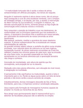 " A mediunidade torturada não é senão o enlace de almas
comprometidas em aflitivas provações, nos lances do reajuste.
Ninguém é realmente espírita à altura desse nome, tão-só porque
haja conseguido a cura de uma escabiose renitente, com o amparo
de entidades amigas, e se decida, por isso, a aceitar a intervenção
do Além-Túmulo na sua existência; e ninguém é médium, na
elevada conceituação do termo, somente porque se faça órgão de
comunicação entre criaturas visíveis e invisíveis.
Para conquistar a posição de trabalho a que nos destinamos, de
conformidade com os princípios superiores que nos enaltecem o
roteiro, é necessário concretizar-lhes a essência em nossa estrada,
por intermédio do testemunho de nossa conversão ao amor
santificante.
Não bastará, portanto, meditar a grandeza de nosso idealismo
superior. É preciso substancializar-lhe a excelsitude em nossas
manifestações de cada dia.
Os grandes artistas sabem colocar a centelha do gênio numa simples
pincelada, num reduzido bloco de mármore ou na mais ingênua
composição musical. As almas realmente convertidas ao Cristo lhe
refletem a beleza nos mínimos gestos de cada hora, seja na emissão
de uma frase curta, na ignorada cooperação em favor dos
semelhantes ou na renúncia silenciosa que a apreciação terrestre
não chega a conhecer.
Convicção de imortalidade, sem altura de espírito que lhe
corresponda, será projeção de luz no deserto.
Mediação entre dois planos diferentes, sem elevação de nível moral,
é estagnação na inutilidade.
O pensamento é tão significativo na mediunidade, quanto o leito é
importante para o rio. Ponde as águas puras sobre um leito de lama
pútnida e não tereis senão a escura corrente da viciação.
Indubitavelmente, divinas mensagens descerão do Céu à Terra.
Entretanto, para isso, é imperioso construir canalização adequada.
Jesus espera pela formação de mensageiros humanos capazes de
projetar no mundo as maravilhas do seu Reino.
Para atingir esse aprimoramento ideal é imprescindível que o
detentor de faculdades psíquicas não se detenha no simples
 