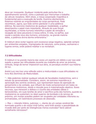 deve ser incessante. Qualquer incidente pode perturbar-lhe o
aparelhamento sensível, como a pedrada que interrompe o trabalho
da válvula receptora. Além disso, a nossa cooperação magnética é
fundamental para a execução da tarefa. Examine atentamente.
Estamos notando as singularidades do corpo perispiritual. Pode
reconhecer, agora, que todo centro glandular é uma potência
elétrica. No exercício mediúnico de qualquer modalidade, a epífise
desempenha o papel mais importante. Através de suas forças
equilibradas, a mente humana intensifica o poder de emissão e
recepção de raios peculiares à nossa esfera. É nela, na epífise, que
reside o sentido novo dos homens; entretanto, na grande maioria
deles, a potência divina dorme embrionária."
O médium deve evitar lugares com excessiva carga negativa, optando sempre
por ambientes arejados, impregnados de natureza, como praias, cachoeiras e
lugares ermos, onde poderá meditar e se revitalizar.
7.2 Dificuldades
O médium é na grande maioria das vezes um espírito em débito e por isso está
sujeito a passar por dificuldades durante seu trabalho de amor ao próximo,
contudo, longe de tornar impossível sua obra, os percalços enchem sua história
de luz.
André Luiz nos traz uma reflexão sobre a mediunidade e suas dificuldades no
livro Nos Domínios da Mediunidade.
" - Não podemos realizar qualquer estudo de faculdades medianímica, sem o
estudo da personalidade. Considero, assim, de extrema importância a
apreciação dos centros cerebrais, que representam bases de operação do
pensamento e da vontade, que influem de modo compreensível em todos os
fenômenos mediúnicos, desde a intuição pura à materialização objetiva. Esses
recursos, que merecem a defesa e o auxílio das entidades sábias e
benevolentes, em suas tarefas de amor e sacrifício junto dos homens, quando os
medianeiros se sustentam no ideal superior da bondade e do serviço ao
próximo, em muitas ocasiões podem ser ocupados por entidades inferiores ou
animalizadas, em lastimáveis processos de obsessão.
— Mas — interpôs Hilário, judicioso —, diante de um campo cerebral tão
iluminado quanto o de nossa irmã Celina, será lícitõ aceitar a possibilidade de
invasão dele por parte de Inteligências menos evolvidas? Será cabível
semelhante retrocesso?
 