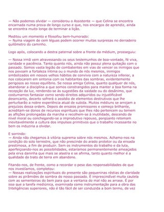 — Não podemos olvidar — considerou o Assistente — que Celina se encontra
encarnada numa prova de longo curso e que, nos encargos de aprendiz, ainda
se encontra muito longe de terminar a lição.
Meditou um momento e filosofou bem-humorado:
— Numa viagem de cem léguas podem ocorrer muitas surpresas no derradeiro
quilômetro do caminho.
Logo após, colocando a destra paternal sobre a fronte da médium, prosseguiu:
— Nossa irmã vem atravessando os seus testemunhos de boa-vontade, fé viva,
caridade e paciência. Tanto quanto nós, ainda não possui plena quitação com o
passado. Somos vasta legião de combatentes em vias de vencer os inimigos que
nos povoam a fortaleza íntima ou o mundo de nós mesmos, inimigos
simbolizados em nossos velhos hábitos de convívio com a natureza inferior, a
nos colocarem em sintonia com os habitantes das sombras, evidentemente
perigosos ao nosso equilíbrio. Se nossa amiga Celina, quanto qualquer de nós,
abandonar a disciplina a que somos constrangidos para manter a boa forma na
recepção da luz, rendendo-se às sugestões da vaidade ou do desânimo, que
costumamos fantasiar como sendo direitos adquiridos ou injustificável
desencanto, decerto sofrerá o assédio de elementos destrutivos que lhe
perturbarão a nobre experiência atual de subida. Muitos médiuns se arrojam a
prejuízos dessa ordem. Depois de ensaios promissores e começo brilhante,
acreditam-se donos de recursos espirituais que lhes não pertencem ou temem
as aflições prolongadas da marcha e recolhem-se à inutilidade, descendo de
nível moral ou conchegando-se a improdutivo repouso, porqüanto retomam
inevitavelmente a cultura dos impulsos primitivos que o trabalho incessante no
bem os induziria a olvidar.
E sorrindo:
— Ainda não chegamos à vitória suprema sobre nós mesmos. Achamo-nos na
condição do solo terrestre, que não prescinde do arado protetor ou da enxada
prestimosa, a fim de produzir. Sem os instrumentos do trabalho e da luta,
aperfeiçoando-nos as possibilidades, estaríamos permanentemente ameaçados
pela erva daninha que mais se alastra e se afirma, tanto quanto melhor é a
qualidade do trato de terra em abandono.
Fitando-nos, de frente, como a recordar o peso das responsabilidades de que
nos investíamos, completou:
— Nossas realizações espirituais do presente são pequeninas réstias de claridade
sobre as pirâmides de sombra do nosso passado. É imprescindível muita cautela
com as sementeiras do bem para que a ventania do mal não as arrase. É por
isso que a tarefa mediúnica, examinada como instrumentação para a obra das
Inteligências superiores, não é tão fácil de ser conduzida a bom termo, de vez
 