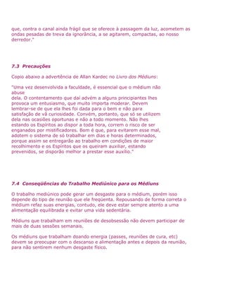 que, contra o canal ainda frágil que se oferece à passagem da luz, acometem as
ondas pesadas de treva da ignorância, a se agitarem, compactas, ao nosso
derredor."
7.3 Precauções
Copio abaixo a advertência de Allan Kardec no Livro dos Médiuns:
"Uma vez desenvolvida a faculdade, é essencial que o médium não
abuse
dela. O contentamento que daí advém a alguns principiantes lhes
provoca um entusiasmo, que muito importa moderar. Devem
lembrar-se de que ela lhes foi dada para o bem e não para
satisfação de vã curiosidade. Convém, portanto, que só se utilizem
dela nas ocasiões oportunas e não a todo momento. Não lhes
estando os Espíritos ao dispor a toda hora, correm o risco de ser
enganados por mistificadores. Bom é que, para evitarem esse mal,
adotem o sistema de só trabalhar em dias e horas determinados,
porque assim se entregarão ao trabalho em condições de maior
recolhimento e os Espíritos que os queiram auxiliar, estando
prevenidos, se disporão melhor a prestar esse auxílio."
7.4 Conseqüências do Trabalho Mediúnico para os Médiuns
O trabalho mediúnico pode gerar um desgaste para o médium, porém isso
depende do tipo de reunião que ele freqüenta. Repousando de forma correta o
médium refaz suas energias, contudo, ele deve estar sempre atento a uma
alimentação equilibrada e evitar uma vida sedentária.
Médiuns que trabalham em reuniões de desobsessão não devem participar de
mais de duas sessões semanais.
Os médiuns que trabalham doando energia (passes, reuniões de cura, etc)
devem se preocupar com o descanso e alimentação antes e depois da reunião,
para não sentirem nenhum desgaste físico.
 