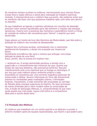 Os mentores sempre auxiliam os médiuns, harmonizando seus veículos físicos
(corpo físico e duplo etérico) e astral para realização do trabalho espiritual,
contudo, é imprescindível que o médium faça sua parte, não podemos achar que
os mentores vão fazer com que possamos trabalhar após uma noite sem dormir,
ou doentes.
Os que trabalham se ligando a espíritos sofredores em reuniões de obsessão
precisam estar sempre equilibrados para não sofrerem o impacto das energias
opressivas, mesmo com a presença dos mentores a ascendência moral e a força
de vontade do médium são necessárias para "domar" o espírito que será
doutrinado.
Copio abaixo um trecho do livro Nos Domínios da Mediunidade, que fala sobre a
proteção do médium nas reuniões de desobsessão:
"Reparei-lhe a luminosa auréola, contrastando com a vestimenta
pestilencial do forasteiro, e deixei-me avassalar por incoercível
temor.
Semelhante providência não seria o mesmo que entregar uma harpa
delicada às patas de uma fera?
Aulus, porém, deu-se pressa em explicar-nos:
— Acalmem-se, O amigo dementado penetrou o templo com a
supervisão e o consentimento dos mentores da casa. Quanto aos
fluidos de natureza deletéria, não precisamos temê-los. Recuam
instintivamente ante a luz espiritual que os fustiga ou desintegra. É
por isso que cada médium possui ambiente próprio e cada
assembléia se caracteriza por uma corrente magnética particular de
preservação e defesa. Nuvens infecciosas da Terra são diariamente
extintas ou combatidas pelas irradiações solares, e formações
fluídicas, inquietantes, a todo momento são aniquiladas ou varridas
do Planeta pelas energias superiores do Espírito. Os raios luminosos
da mente orientada para o bem incidem sobre as construções do
mal, à feição de descargas elétricas. E, compreendendo-se que mais
ajuda aquele que mais pode, nossa irmã Celina é a companheira
ideal para o auxílio desta hora."
7.5 Proteção dos Médiuns
Os médiuns que trabalham em um centro espírita e se dedicam a auxiliar o
próximo recebem apoio de equipes especializadas, que fazem o que podem para
 