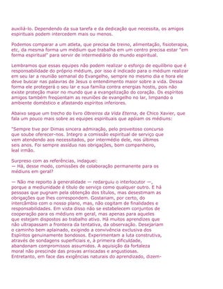auxiliá-lo. Dependendo da sua tarefa e da dedicação que necessita, os amigos
espirituais podem intercedem mais ou menos.
Podemos comparar a um atleta, que precisa de treino, alimentação, fisioterapia,
etc, da mesma forma um médium que trabalha em um centro precisa estar "em
forma espiritual" para servir de intermediário do mundo espiritual.
Lembramos que essas equipes não podem realizar o esforço de equilíbrio que é
responsabilidade do próprio médium, por isso é indicado para o médium realizar
em seu lar a reunião semanal do Evangelho, sempre no mesmo dia e hora ele
deve buscar nas palavras de Jesus o entendimento maior sobre a vida. Dessa
forma ele protegerá o seu lar e sua família contra energias hostis, pois não
existe proteção maior no mundo que a evangelização do coração. Os espíritos
amigos também freqüentam as reuniões de evangelho no lar, limpando o
ambiente doméstico e afastando espíritos inferiores.
Abaixo segue um trecho do livro Obreiros da Vida Eterna, de Chico Xavier, que
fala um pouco mais sobre as equipes espirituais que apóiam os médiuns:
"Sempre tive por Dimas sincera admiração, pelo proveitoso concurso
que soube oferecer-nos. Integro a comissão espiritual de serviço que
vem atendendo aos necessitados, por intermédio dele, nos últimos
seis anos. Foi sempre assíduo nas obrigações, bom companheiro,
leal irmão.
Surpreso com as referências, indaguei:
— Há, desse modo, comissões de colaboração permanente para os
médiuns em geral?
— Não me reporto à generalidade — redarguiu o interlocutor —,
porque a mediunidade é título de serviço como qualquer outro. E há
pessoas que pugnam pela obtenção dos títulos, mas desestimam as
obrigações que lhes correspondem. Gostariam, por certo, do
intercâmbio com o nosso plano, mas, não cogitam de finalidades e
responsabilidades. Em vista disso não se estabelecem conjuntos de
cooperação para os médiuns em geral, mas apenas para aqueles
que estejam dispostos ao trabalho ativo. Há muitos aprendizes que
não ultrapassam a fronteira da tentativa, da observação. Desejariam
o caminho bem aplainado, exigindo a convivência exclusiva dos
Espíritos genuinamente bondosos. Experimentam a luta construtiva,
através de sondagens superficiais e, à primeira dificuldade,
abandonam compromissos assumidos. A aquisição da fortaleza
moral não prescinde das provas arriscadas e angustiosas.
Entretanto, em face das exigências naturais do aprendizado, dizem-
 