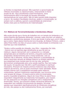 se feridos na dignidade pessoal. Não suportam a aproximação de
infelizes encarnados ou desencarnados, estacionando à menor
picada de dor. Para semelhantes experimentadores, seria
extremamente difícil a formação de equipes eficientes,
representativas de nosso plano. Não se sabe quando estão dispostos
a servir. Se recebem faculdades intuitivas, pedem a incorporação; se
contam com a vidência, querem a possibilidade de exteriorizar
fluidos vitais para os fenômenos de materialização."
7.6 Médiuns de Terreiro(Umbanda) e Kardecistas (Mesa)
Não existe dúvida que a forma de trabalhar em um templo de Umbanda e um
centro Espírita são bastante diferentes, contudo, cada uma tem um objetivo,
atendendo a preferências pessoais. O erro que existe é achar que uma é melhor
que a outra. Copio abaixo trechos do livro Aruanda, de Robson Pinheiro, onde o
sábio Preto-Velho nos fala um pouco sobre a mediunidade na Umbanda e os
espíritos que nela trabalham.
"Ainda a velha questão da vibração, meu filho - respondeu Pai João.
- Ocorre com os espíritos algo semelhante ao que há com os
médiuns: alguns reencarnam com o psiquismo e a vibração
apropriada para os trabalhos de terreiro, enquanto outros são
preparados vibratoriamente para a mesa kardecista. com os
espíritos não é diferente. Muitos deles oferecem a possibilidade de
serem socorridos através do diálogo fraterno ou terapia espiritual,
que despertará suas mentes para as leis da vida; portanto,
demonstram predisposição para uma sessão espírita. Mas nem todos
são iguais; há aqueles que não têm o perfil psicológico e espiritual
necessário. Precisam do impacto anímico-mediúnico dos chamados
médiuns de terreiro, com os quais encontram maior afinidade. Nesse
contato intenso com o ectoplasma exsudado pelos médiuns
umbandistas, ganham tratamento especializado, que funciona como
uma terapia de choque. O mesmo ocorre entre os encarnados,
quanto à questão terapêutica. Alguns de meus filhos no plano físico
respondem integralmente ao tratamento homeopático, pois trazem
em seu psiquismo as vibrações compatíveis com o medicamento
dinamizado. Outros, que possuem estado vibracional diferente, só
respondem aos métodos convencionais da alopatia. Há ainda
aqueles que respondem significativamente às influências energéticas
do reiki, dos passes ou dos medicamentos florais, por exemplo.
 