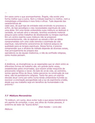 ...
Em casos como o que acompanhamos. Ângelo, não existe uma
forma melhor que a outra. Nem o método espírita é o melhor, nem a
metodologia umbandista é mais forte e eficaz. Tudo depende das
características de
cada caso, de qual tipo de entidade está envolvido no processo e.
enfim, do tipo psicológico e das necessidades espirituais de cada
uma delas. Em uma tenda umbandista cujos médiuns se dedicam à
caridade, ao estudo sério e elevado, teremos excelente material
psíquico para certos trabalhos de desobsessão ou terapia espiritual.
Em um centro espírita cujos médiuns não se preparam
convenientemente, não se dedicam ao estudo e têm as idéias
comprometidas com uma visão estreita e acanhada da vida
espiritual, naturalmente careceremos de material psíquico de
qualidade para as terapia espirituais. Dessa forma, é preciso
compreender que a eficácia do método depende de diversas coisas,
mas principalmente do preparo dos
operadores ou da equipe mediúnica, e não da confissão religiosa,
como muitos pensam.
...
A distância, as divergências ou as separações que se vêem entre as
diferentes formas de trabalho são, em grande parte vezes,
estabelecidas pelos encarnados, que trazem ainda resquícios de
preconceito religioso e racial. Do lado de cá da vida, ao contrário,
somos apenas filhos de Deus, todos parceiros na construção de sua
obra; não há partidarismo religioso. Tanto faz para um espírito
elevado atuar como pai-velho numa tenda umbandista humilde ou
escrever a orientação psicografada sob a luz do espiritismo cristão,
desde que seu trabalho seja em benefício da humanidade e do
próximo."
7.7 Médiuns Mercenários
"O médium, em suma, deve evitar tudo o que possa transformá-lo
em agente de consultas, o que, aos olhos de muitas pessoas, é
sinônimo de ledor da "buena-dicha".
Allan Kardec – Livro dos
Médiuns
 