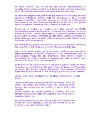Os falsos mentores que se vinculam aos médiuns desprevenidos são
egoístas, interesseiros e orgulhosos, e como a maior parte dos encarnados
ainda não atingiram o padrão evolutivo dos espíritos superiores.
Os mentores responsáveis pela ajuda aos médiuns estão ligados em uma
cadeia ascendente de espíritos cada vez mais puros, e deles recebem
intuições, sugestões e permissões para intervir ou não nos problemas dos
encarnados. É por esse motivo que os mentores só realizam o bem, porque
eles estão sempre conectados com a vontade de nosso Pai.
Depois que o médium se vincula a um "falso mentor" fica MUITO
complicado se desligar desse espírito, já que por sua opção ele entrou em
contato e usufruiu "favores" desse espírito. É importante entender favores,
porque para os espíritos inferiores se você solicita alguma informação ou
ajuda então você pede um favor e fica em dívida com esse espírito (muito
humana essa forma de pensar).
Em contrapartida, quando você solicita a ajuda de um espírito superior ele
faz o que lhe for permitido sem o menor interesse de retribuição.
Isso nos faz pensar a diferença de abordagem: espíritos superiores nunca
fazem promessas de resolver problemas ou se comprometem com as
preocupações mesquinhas dos encarnados, eles sempre pregam a
necessidade de melhora interior e informam que farão o possível para
auxiliar, mas ele só fará o que Deus permitir.
O falso mentor se torna um obsessor implacável quando o médium deseja
se desligar de sua influência. São casos muito complicados de Possessão,
ou, como Allan Kardec designa, Subjugação. Para maiores informações
sobre esse assunto consulte a série de artigos que escrevi sobre Obsessão.
Abaixo copio uma mensagem que se aplica perfeitamente a esse
tema:
"Meus irmãos de fé, o médium não é um ser infalível, não é um
astro, uma estrela de cinema, muito pelo contrário, erram
aqueles que acham que ser médium é ser o centro das
atenções.
Muitos médiuns se tornam públicos e famosos, mas isso
também é uma prova. Lidar com a fama é uma prova como a
riqueza, o poder, etc.
Para Deus não importa se um médium cura 1.000 pacientes ou
se ora por 10.000 pessoas, o amor que ele canaliza no seu ato
o torna receptor das energias do alto.
 