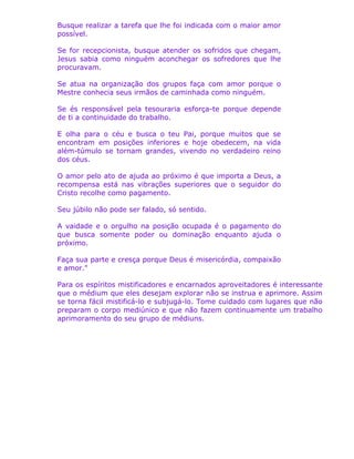 Busque realizar a tarefa que lhe foi indicada com o maior amor
possível.
Se for recepcionista, busque atender os sofridos que chegam,
Jesus sabia como ninguém aconchegar os sofredores que lhe
procuravam.
Se atua na organização dos grupos faça com amor porque o
Mestre conhecia seus irmãos de caminhada como ninguém.
Se és responsável pela tesouraria esforça-te porque depende
de ti a continuidade do trabalho.
E olha para o céu e busca o teu Pai, porque muitos que se
encontram em posições inferiores e hoje obedecem, na vida
além-túmulo se tornam grandes, vivendo no verdadeiro reino
dos céus.
O amor pelo ato de ajuda ao próximo é que importa a Deus, a
recompensa está nas vibrações superiores que o seguidor do
Cristo recolhe como pagamento.
Seu júbilo não pode ser falado, só sentido.
A vaidade e o orgulho na posição ocupada é o pagamento do
que busca somente poder ou dominação enquanto ajuda o
próximo.
Faça sua parte e cresça porque Deus é misericórdia, compaixão
e amor."
Para os espíritos mistificadores e encarnados aproveitadores é interessante
que o médium que eles desejam explorar não se instrua e aprimore. Assim
se torna fácil mistificá-lo e subjugá-lo. Tome cuidado com lugares que não
preparam o corpo mediúnico e que não fazem continuamente um trabalho
aprimoramento do seu grupo de médiuns.
 