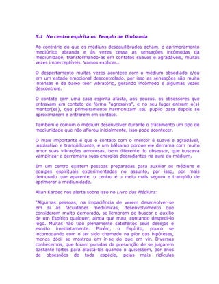 5.1 No centro espírita ou Templo de Umbanda
Ao contrário do que os médiuns desequilibrados acham, o aprimoramento
mediúnico abranda e às vezes cessa as sensações incômodas da
mediunidade, transformando-as em contatos suaves e agradáveis, muitas
vezes imperceptíveis. Vamos explicar...
O despertamento muitas vezes acontece com o médium obsediado e/ou
em um estado emocional descontrolado, por isso as sensações são muito
intensas e de baixo teor vibratório, gerando incômodo e algumas vezes
descontrole.
O contato com uma casa espírita afasta, aos poucos, os obsessores que
entravam em contato de forma "agressiva", e no seu lugar entram o(s)
mentor(es), que primeiramente harmonizam seu pupilo para depois se
aproximarem e entrarem em contato.
Também é comum o médium desenvolver durante o tratamento um tipo de
mediunidade que não aflorou inicialmente, isso pode acontecer.
O mais importante é que o contato com o mentor é suave e agradável,
inspirativo e tranqüilizante, é um bálsamo porque ele derrama com muito
amor suas vibrações amorosas, bem diferente do obsessor, que buscava
vampirizar e derramava suas energias degradantes na aura do médium.
Em um centro existem pessoas preparadas para auxiliar os médiuns e
equipes espirituais experimentadas no assunto, por isso, por mais
demorado que aparente, o centro é o meio mais seguro e tranqüilo de
aprimorar a mediunidade.
Allan Kardec nos alerta sobre isso no Livro dos Médiuns:
"Algumas pessoas, na impaciência de verem desenvolver-se
em si as faculdades mediúnicas, desenvolvimento que
consideram muito demorado, se lembram de buscar o auxílio
de um Espírito qualquer, ainda que mau, contando despedi-lo
logo. Muitas hão tido plenamente satisfeitos seus desejos e
escrito imediatamente. Porém, o Espírito, pouco se
incomodando com o ter sido chamado na pior das hipóteses,
menos dócil se mostrou em ir-se do que em vir. Diversas
conhecemos, que foram punidas da presunção de se julgarem
bastante fortes para afastá-los quando o quisessem, por anos
de obsessões de toda espécie, pelas mais ridículas
 