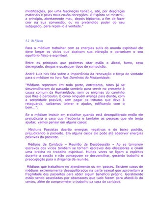mistificações, por uma fascinação tenaz e, até, por desgraças
materiais e pelas mais cruéis decepções. O Espírito se mostrou,
a princípio, abertamente mau, depois hipócrita, a fim de fazer
crer na sua conversão, ou no pretendido poder do seu
subjugado, para repeli-lo à vontade."
5.2 Os Vícios
Para o médium trabalhar com as energias sutis do mundo espiritual ele
deve largar os vícios que abaixam sua vibração e perturbam o seu
equilíbrio físico e espiritual.
Entre os principais que podemos citar estão o álcool, fumo, sexo
desregrado, drogas e quaisquer tipos de compulsão.
André Luiz nos fala sobre a importância da renovação e força de vontade
para o médium no livro Nos Domínios da Mediunidade:
"Médiuns repontam em toda parte, entretanto, raros já se
desvencilharam do passado sombrio para servir no presente à
causa comum da Humanidade, sem os enigmas do caminho
que lhes é particular. E como ninguém avança para diante, com
a serenidade possível, sem pagar os tributos que deve à
retaguarda, saibamos tolerar e ajudar, edificando com o
bem...”.
Se o médium insistir em trabalhar quando está desequilibrado então ele
prejudicará a casa que freqüenta e também as pessoas que ele tenta
ajudar, vamos pensar em alguns casos:
Médiuns Passistas doarão energias negativas e de baixo padrão,
prejudicando o paciente. Em alguns casos ele pode até absorver energias
positivas do paciente.
Médiuns de Caridade – Reunião de Desobsessão – Ao se tornarem
escravos dos vícios também se tornam escravos dos obsessores e criam
uma brecha no trabalho espiritual. Muitas vezes se ligam a espíritos
durante a sessão e não conseguem se desvencilhar, gerando trabalho e
preocupação para o dirigente da reunião.
Médiuns que trabalham no atendimento ou em passes. Existem casos de
médiuns extremamente desequilibrados na parte sexual que aproveitam a
fragilidade dos pacientes para obter algum benefício próprio. Geralmente
estão sendo assediados por obsessores que tudo fazem para afastá-lo do
centro, além de comprometer o trabalho da casa de caridade.
 
