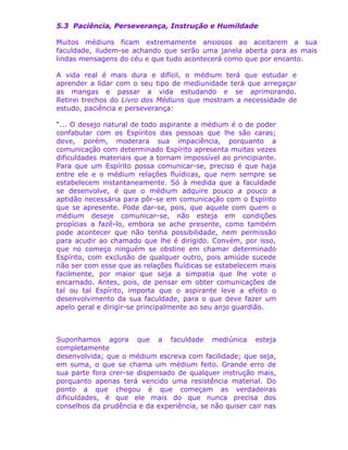 5.3 Paciência, Perseverança, Instrução e Humildade
Muitos médiuns ficam extremamente ansiosos ao aceitarem a sua
faculdade, iludem-se achando que serão uma janela aberta para as mais
lindas mensagens do céu e que tudo acontecerá como que por encanto.
A vida real é mais dura e difícil, o médium terá que estudar e
aprender a lidar com o seu tipo de mediunidade terá que arregaçar
as mangas e passar a vida estudando e se aprimorando.
Retirei trechos do Livro dos Médiuns que mostram a necessidade de
estudo, paciência e perseverança:
“... O desejo natural de todo aspirante a médium é o de poder
confabular com os Espíritos das pessoas que lhe são caras;
deve, porém, moderara sua impaciência, porquanto a
comunicação com determinado Espírito apresenta muitas vezes
dificuldades materiais que a tornam impossível ao principiante.
Para que um Espírito possa comunicar-se, preciso é que haja
entre ele e o médium relações fluídicas, que nem sempre se
estabelecem instantaneamente. Só à medida que a faculdade
se desenvolve, é que o médium adquire pouco a pouco a
aptidão necessária para pôr-se em comunicação com o Espírito
que se apresente. Pode dar-se, pois, que aquele com quem o
médium deseje comunicar-se, não esteja em condições
propícias a fazê-lo, embora se ache presente, como também
pode acontecer que não tenha possibilidade, nem permissão
para acudir ao chamado que lhe é dirigido. Convém, por isso,
que no começo ninguém se obstine em chamar determinado
Espírito, com exclusão de qualquer outro, pois amiúde sucede
não ser com esse que as relações fluídicas se estabelecem mais
facilmente, por maior que seja a simpatia que lhe vote o
encarnado. Antes, pois, de pensar em obter comunicações de
tal ou tal Espírito, importa que o aspirante leve a efeito o
desenvolvimento da sua faculdade, para o que deve fazer um
apelo geral e dirigir-se principalmente ao seu anjo guardião.
Suponhamos agora que a faculdade mediúnica esteja
completamente
desenvolvida; que o médium escreva com facilidade; que seja,
em suma, o que se chama um médium feito. Grande erro de
sua parte fora crer-se dispensado de qualquer instrução mais,
porquanto apenas terá vencido uma resistência material. Do
ponto a que chegou é que começam as verdadeiras
dificuldades, é que ele mais do que nunca precisa dos
conselhos da prudência e da experiência, se não quiser cair nas
 
