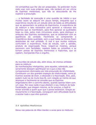 mil armadilhas que lhe vão ser preparadas. Se pretender muito
cedo voar com suas próprias asas, não tardará em ser vítima
de Espíritos mentirosos, que não se descuidarão de lhe
explorar a presunção.
... a facilidade de execução é uma questão de hábito e que
muitas vezes se adquire em pouco tempo, enquanto que a
experiência resulta de um estudo sério de todas as dificuldades
que se apresentam na prática do Espiritismo. A experiência dá
ao médium o tato necessário para apreciar a natureza dos
Espíritos que se manifestam, para lhes apreciar as qualidades
boas ou más, pelos mais minuciosos sinais, para distinguir o
embuste dos Espíritos zombeteiros, que se acobertam com as
aparências da verdade. Facilmente se compreende a
importância desta qualidade, sem a qual todas as Outras ficam
destituídas de real utilidade. O mal é que muitos médiuns
confundem a experiência, fruto do estudo, com a aptidão,
produto da organização física. Julgam-se mestres, porque
escrevem com facilidade; repelem todos os conselhos e se
tomam presas de Espíritos mentirosos e hipócritas, que os
captam, lisonjeando-lhes o orgulho.
As reuniões de estudo são, além disso, de imensa utilidade
para os médiuns
de manifestações inteligentes, para aqueles, sobretudo, que
seriamente desejam aperfeiçoar-se e que a elas não
comparecerem dominados por tola presunção de infalibilidade.
Constituem um dos grandes tropeços da mediunidade, como já
tivemos ocasião de dizer, a obsessão e a fascinação. Eles, pois,
podem iludir-se de muito boa-fé, com relação ao mérito do que
alcançam e facilmente se concebe que os Espíritos
enganadores têm o caminho aberto, quando apenas lidam com
um cego. Por essa razão é que afastam o seu médium de toda
fiscalização; que chegam mesmo, se for preciso, a fazê-lo
tomar aversão a quem quer que o possa esclarecer. Graças ao
insulamento e à fascinação, conseguem sem dificuldade levá-lo
a aceitar tudo o que eles queiram.
5.4 Aptidões Mediúnicas
Deixo nas palavras de Allan Kardec o aviso para os médiuns:
 